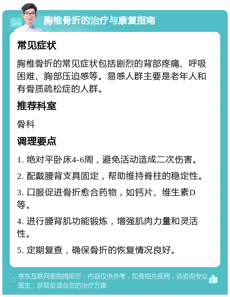 胸椎骨折的治疗与康复指南 常见症状 胸椎骨折的常见症状包括剧烈的背部疼痛、呼吸困难、胸部压迫感等。易感人群主要是老年人和有骨质疏松症的人群。 推荐科室 骨科 调理要点 1. 绝对平卧床4-6周，避免活动造成二次伤害。 2. 配戴腰背支具固定，帮助维持脊柱的稳定性。 3. 口服促进骨折愈合药物，如钙片、维生素D等。 4. 进行腰背肌功能锻炼，增强肌肉力量和灵活性。 5. 定期复查，确保骨折的恢复情况良好。