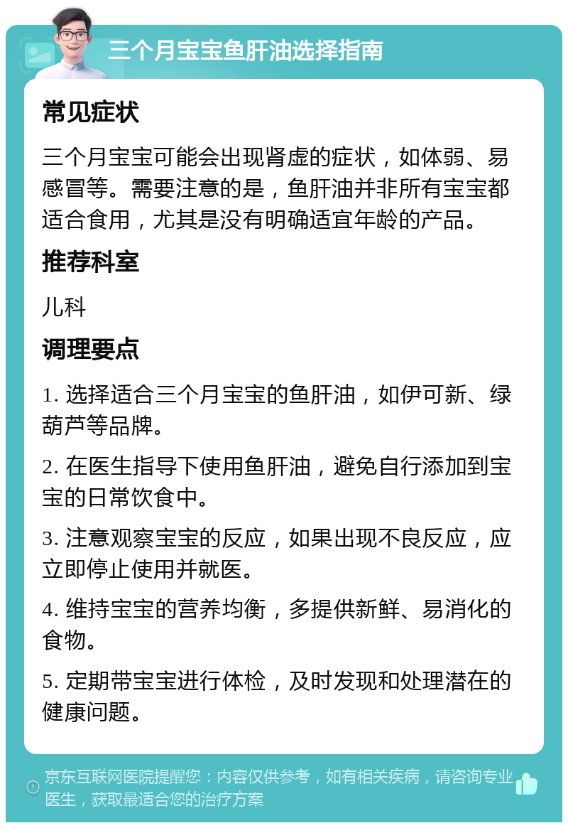 三个月宝宝鱼肝油选择指南 常见症状 三个月宝宝可能会出现肾虚的症状，如体弱、易感冒等。需要注意的是，鱼肝油并非所有宝宝都适合食用，尤其是没有明确适宜年龄的产品。 推荐科室 儿科 调理要点 1. 选择适合三个月宝宝的鱼肝油，如伊可新、绿葫芦等品牌。 2. 在医生指导下使用鱼肝油，避免自行添加到宝宝的日常饮食中。 3. 注意观察宝宝的反应，如果出现不良反应，应立即停止使用并就医。 4. 维持宝宝的营养均衡，多提供新鲜、易消化的食物。 5. 定期带宝宝进行体检，及时发现和处理潜在的健康问题。