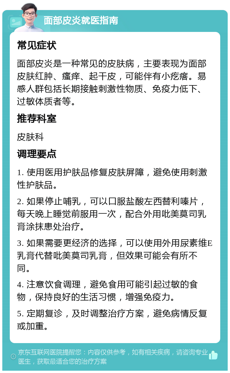 面部皮炎就医指南 常见症状 面部皮炎是一种常见的皮肤病，主要表现为面部皮肤红肿、瘙痒、起干皮，可能伴有小疙瘩。易感人群包括长期接触刺激性物质、免疫力低下、过敏体质者等。 推荐科室 皮肤科 调理要点 1. 使用医用护肤品修复皮肤屏障，避免使用刺激性护肤品。 2. 如果停止哺乳，可以口服盐酸左西替利嗪片，每天晚上睡觉前服用一次，配合外用吡美莫司乳膏涂抹患处治疗。 3. 如果需要更经济的选择，可以使用外用尿素维E乳膏代替吡美莫司乳膏，但效果可能会有所不同。 4. 注意饮食调理，避免食用可能引起过敏的食物，保持良好的生活习惯，增强免疫力。 5. 定期复诊，及时调整治疗方案，避免病情反复或加重。