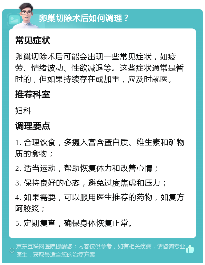 卵巢切除术后如何调理？ 常见症状 卵巢切除术后可能会出现一些常见症状，如疲劳、情绪波动、性欲减退等。这些症状通常是暂时的，但如果持续存在或加重，应及时就医。 推荐科室 妇科 调理要点 1. 合理饮食，多摄入富含蛋白质、维生素和矿物质的食物； 2. 适当运动，帮助恢复体力和改善心情； 3. 保持良好的心态，避免过度焦虑和压力； 4. 如果需要，可以服用医生推荐的药物，如复方阿胶浆； 5. 定期复查，确保身体恢复正常。