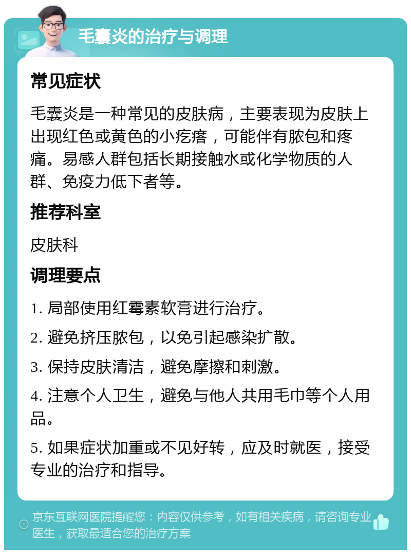 毛囊炎的治疗与调理 常见症状 毛囊炎是一种常见的皮肤病，主要表现为皮肤上出现红色或黄色的小疙瘩，可能伴有脓包和疼痛。易感人群包括长期接触水或化学物质的人群、免疫力低下者等。 推荐科室 皮肤科 调理要点 1. 局部使用红霉素软膏进行治疗。 2. 避免挤压脓包，以免引起感染扩散。 3. 保持皮肤清洁，避免摩擦和刺激。 4. 注意个人卫生，避免与他人共用毛巾等个人用品。 5. 如果症状加重或不见好转，应及时就医，接受专业的治疗和指导。