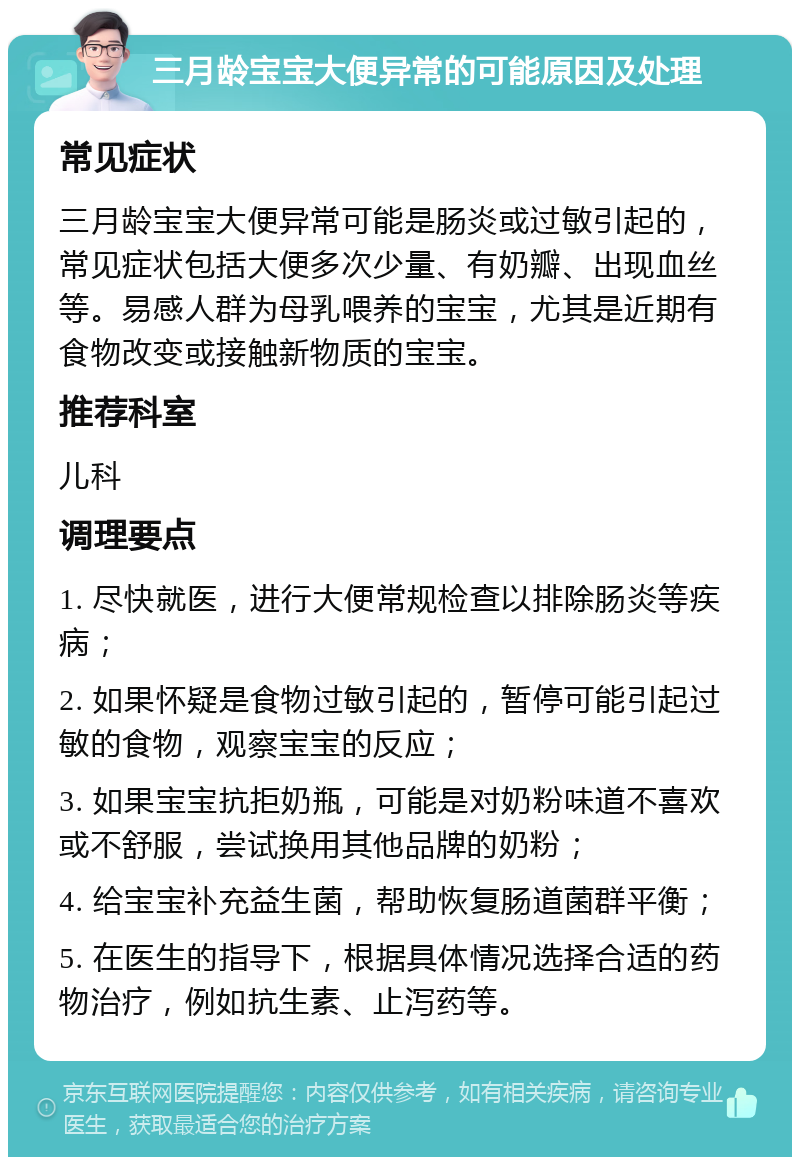 三月龄宝宝大便异常的可能原因及处理 常见症状 三月龄宝宝大便异常可能是肠炎或过敏引起的，常见症状包括大便多次少量、有奶瓣、出现血丝等。易感人群为母乳喂养的宝宝，尤其是近期有食物改变或接触新物质的宝宝。 推荐科室 儿科 调理要点 1. 尽快就医，进行大便常规检查以排除肠炎等疾病； 2. 如果怀疑是食物过敏引起的，暂停可能引起过敏的食物，观察宝宝的反应； 3. 如果宝宝抗拒奶瓶，可能是对奶粉味道不喜欢或不舒服，尝试换用其他品牌的奶粉； 4. 给宝宝补充益生菌，帮助恢复肠道菌群平衡； 5. 在医生的指导下，根据具体情况选择合适的药物治疗，例如抗生素、止泻药等。