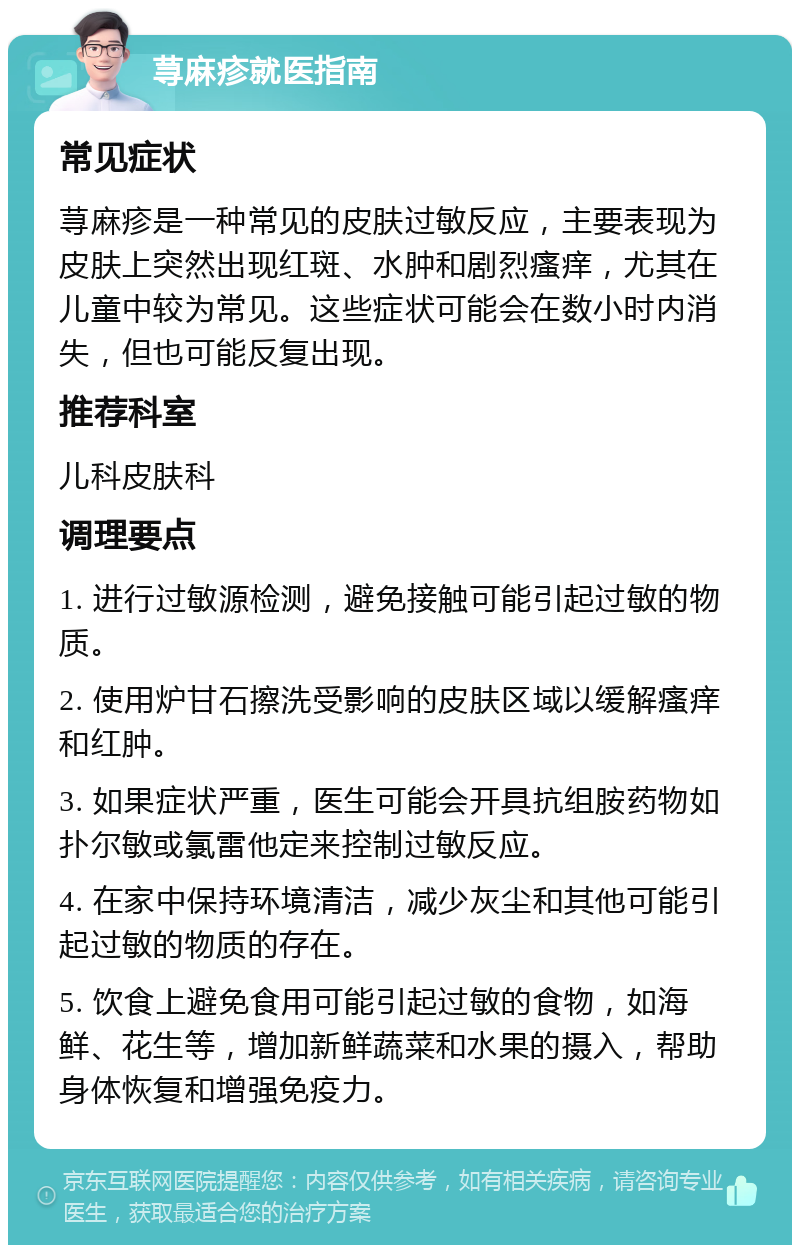 荨麻疹就医指南 常见症状 荨麻疹是一种常见的皮肤过敏反应，主要表现为皮肤上突然出现红斑、水肿和剧烈瘙痒，尤其在儿童中较为常见。这些症状可能会在数小时内消失，但也可能反复出现。 推荐科室 儿科皮肤科 调理要点 1. 进行过敏源检测，避免接触可能引起过敏的物质。 2. 使用炉甘石擦洗受影响的皮肤区域以缓解瘙痒和红肿。 3. 如果症状严重，医生可能会开具抗组胺药物如扑尔敏或氯雷他定来控制过敏反应。 4. 在家中保持环境清洁，减少灰尘和其他可能引起过敏的物质的存在。 5. 饮食上避免食用可能引起过敏的食物，如海鲜、花生等，增加新鲜蔬菜和水果的摄入，帮助身体恢复和增强免疫力。