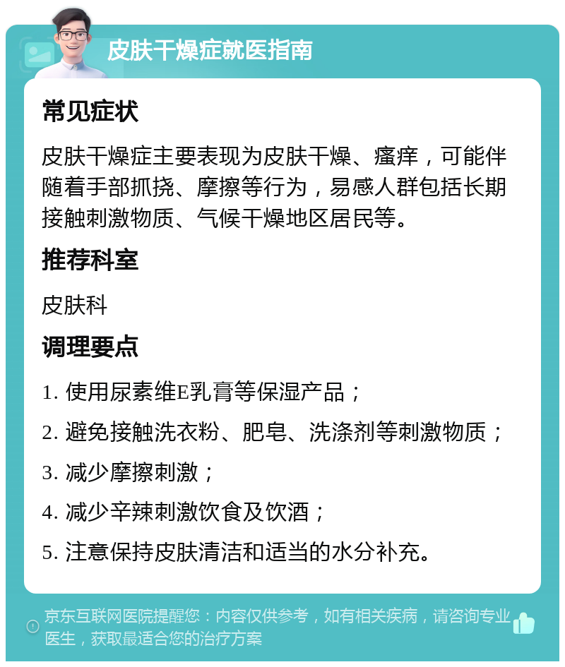 皮肤干燥症就医指南 常见症状 皮肤干燥症主要表现为皮肤干燥、瘙痒，可能伴随着手部抓挠、摩擦等行为，易感人群包括长期接触刺激物质、气候干燥地区居民等。 推荐科室 皮肤科 调理要点 1. 使用尿素维E乳膏等保湿产品； 2. 避免接触洗衣粉、肥皂、洗涤剂等刺激物质； 3. 减少摩擦刺激； 4. 减少辛辣刺激饮食及饮酒； 5. 注意保持皮肤清洁和适当的水分补充。