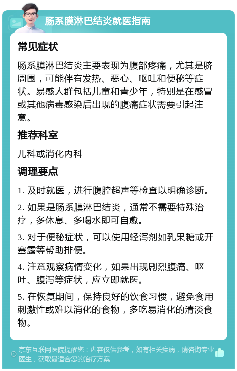 肠系膜淋巴结炎就医指南 常见症状 肠系膜淋巴结炎主要表现为腹部疼痛，尤其是脐周围，可能伴有发热、恶心、呕吐和便秘等症状。易感人群包括儿童和青少年，特别是在感冒或其他病毒感染后出现的腹痛症状需要引起注意。 推荐科室 儿科或消化内科 调理要点 1. 及时就医，进行腹腔超声等检查以明确诊断。 2. 如果是肠系膜淋巴结炎，通常不需要特殊治疗，多休息、多喝水即可自愈。 3. 对于便秘症状，可以使用轻泻剂如乳果糖或开塞露等帮助排便。 4. 注意观察病情变化，如果出现剧烈腹痛、呕吐、腹泻等症状，应立即就医。 5. 在恢复期间，保持良好的饮食习惯，避免食用刺激性或难以消化的食物，多吃易消化的清淡食物。