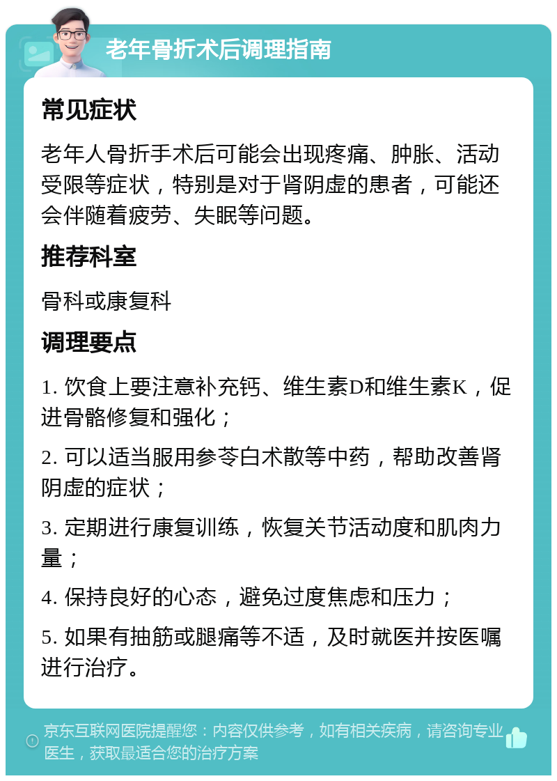 老年骨折术后调理指南 常见症状 老年人骨折手术后可能会出现疼痛、肿胀、活动受限等症状，特别是对于肾阴虚的患者，可能还会伴随着疲劳、失眠等问题。 推荐科室 骨科或康复科 调理要点 1. 饮食上要注意补充钙、维生素D和维生素K，促进骨骼修复和强化； 2. 可以适当服用参苓白术散等中药，帮助改善肾阴虚的症状； 3. 定期进行康复训练，恢复关节活动度和肌肉力量； 4. 保持良好的心态，避免过度焦虑和压力； 5. 如果有抽筋或腿痛等不适，及时就医并按医嘱进行治疗。