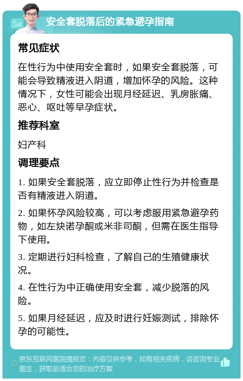 安全套脱落后的紧急避孕指南 常见症状 在性行为中使用安全套时，如果安全套脱落，可能会导致精液进入阴道，增加怀孕的风险。这种情况下，女性可能会出现月经延迟、乳房胀痛、恶心、呕吐等早孕症状。 推荐科室 妇产科 调理要点 1. 如果安全套脱落，应立即停止性行为并检查是否有精液进入阴道。 2. 如果怀孕风险较高，可以考虑服用紧急避孕药物，如左炔诺孕酮或米非司酮，但需在医生指导下使用。 3. 定期进行妇科检查，了解自己的生殖健康状况。 4. 在性行为中正确使用安全套，减少脱落的风险。 5. 如果月经延迟，应及时进行妊娠测试，排除怀孕的可能性。