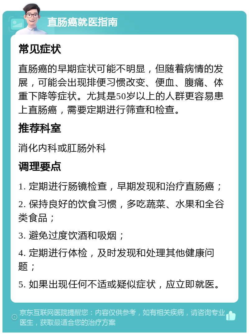 直肠癌就医指南 常见症状 直肠癌的早期症状可能不明显，但随着病情的发展，可能会出现排便习惯改变、便血、腹痛、体重下降等症状。尤其是50岁以上的人群更容易患上直肠癌，需要定期进行筛查和检查。 推荐科室 消化内科或肛肠外科 调理要点 1. 定期进行肠镜检查，早期发现和治疗直肠癌； 2. 保持良好的饮食习惯，多吃蔬菜、水果和全谷类食品； 3. 避免过度饮酒和吸烟； 4. 定期进行体检，及时发现和处理其他健康问题； 5. 如果出现任何不适或疑似症状，应立即就医。