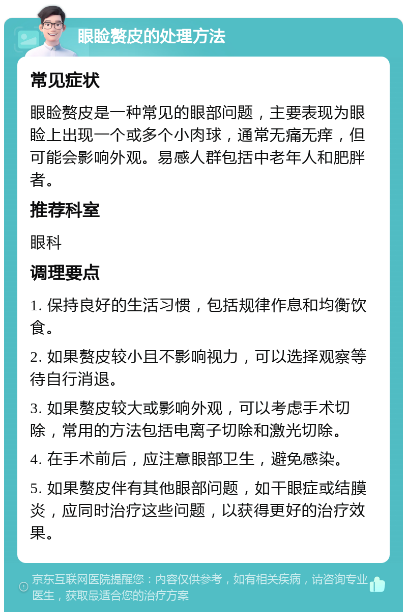 眼睑赘皮的处理方法 常见症状 眼睑赘皮是一种常见的眼部问题，主要表现为眼睑上出现一个或多个小肉球，通常无痛无痒，但可能会影响外观。易感人群包括中老年人和肥胖者。 推荐科室 眼科 调理要点 1. 保持良好的生活习惯，包括规律作息和均衡饮食。 2. 如果赘皮较小且不影响视力，可以选择观察等待自行消退。 3. 如果赘皮较大或影响外观，可以考虑手术切除，常用的方法包括电离子切除和激光切除。 4. 在手术前后，应注意眼部卫生，避免感染。 5. 如果赘皮伴有其他眼部问题，如干眼症或结膜炎，应同时治疗这些问题，以获得更好的治疗效果。