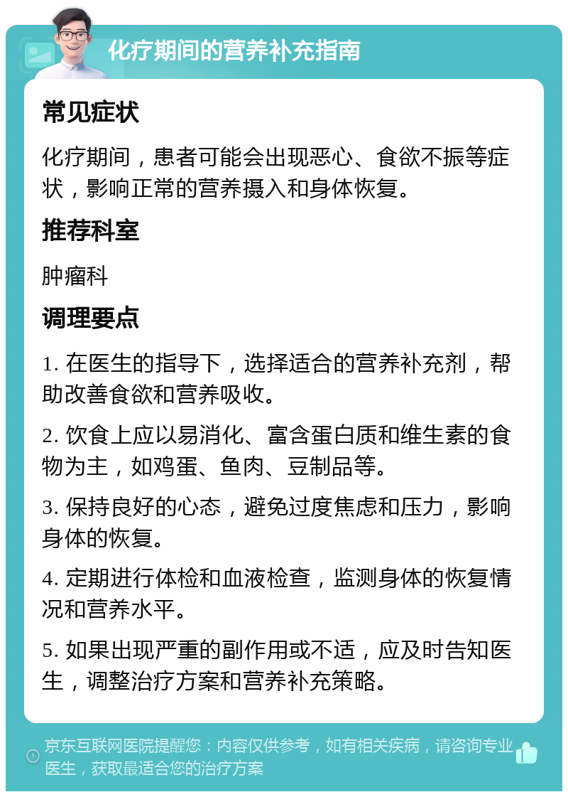 化疗期间的营养补充指南 常见症状 化疗期间，患者可能会出现恶心、食欲不振等症状，影响正常的营养摄入和身体恢复。 推荐科室 肿瘤科 调理要点 1. 在医生的指导下，选择适合的营养补充剂，帮助改善食欲和营养吸收。 2. 饮食上应以易消化、富含蛋白质和维生素的食物为主，如鸡蛋、鱼肉、豆制品等。 3. 保持良好的心态，避免过度焦虑和压力，影响身体的恢复。 4. 定期进行体检和血液检查，监测身体的恢复情况和营养水平。 5. 如果出现严重的副作用或不适，应及时告知医生，调整治疗方案和营养补充策略。