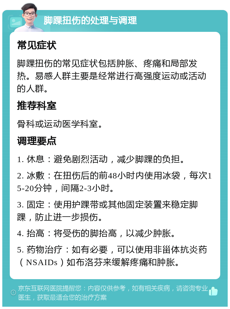 脚踝扭伤的处理与调理 常见症状 脚踝扭伤的常见症状包括肿胀、疼痛和局部发热。易感人群主要是经常进行高强度运动或活动的人群。 推荐科室 骨科或运动医学科室。 调理要点 1. 休息：避免剧烈活动，减少脚踝的负担。 2. 冰敷：在扭伤后的前48小时内使用冰袋，每次15-20分钟，间隔2-3小时。 3. 固定：使用护踝带或其他固定装置来稳定脚踝，防止进一步损伤。 4. 抬高：将受伤的脚抬高，以减少肿胀。 5. 药物治疗：如有必要，可以使用非甾体抗炎药（NSAIDs）如布洛芬来缓解疼痛和肿胀。