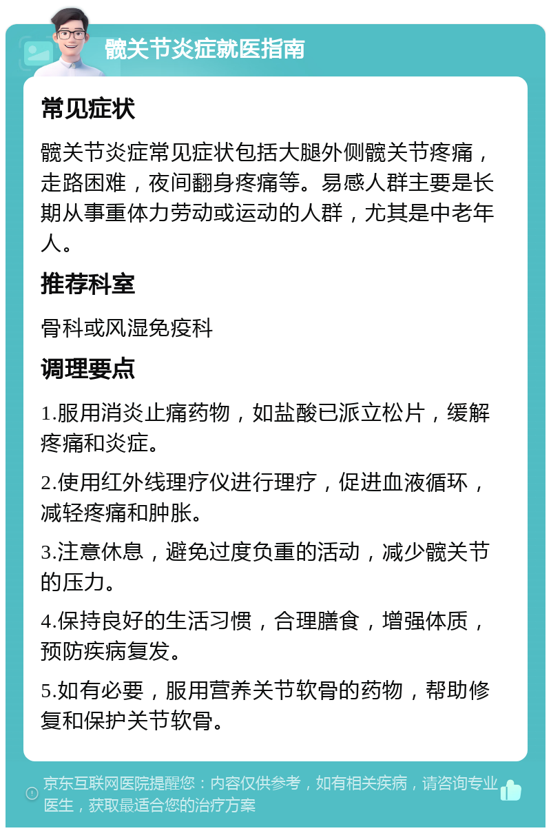 髋关节炎症就医指南 常见症状 髋关节炎症常见症状包括大腿外侧髋关节疼痛，走路困难，夜间翻身疼痛等。易感人群主要是长期从事重体力劳动或运动的人群，尤其是中老年人。 推荐科室 骨科或风湿免疫科 调理要点 1.服用消炎止痛药物，如盐酸已派立松片，缓解疼痛和炎症。 2.使用红外线理疗仪进行理疗，促进血液循环，减轻疼痛和肿胀。 3.注意休息，避免过度负重的活动，减少髋关节的压力。 4.保持良好的生活习惯，合理膳食，增强体质，预防疾病复发。 5.如有必要，服用营养关节软骨的药物，帮助修复和保护关节软骨。