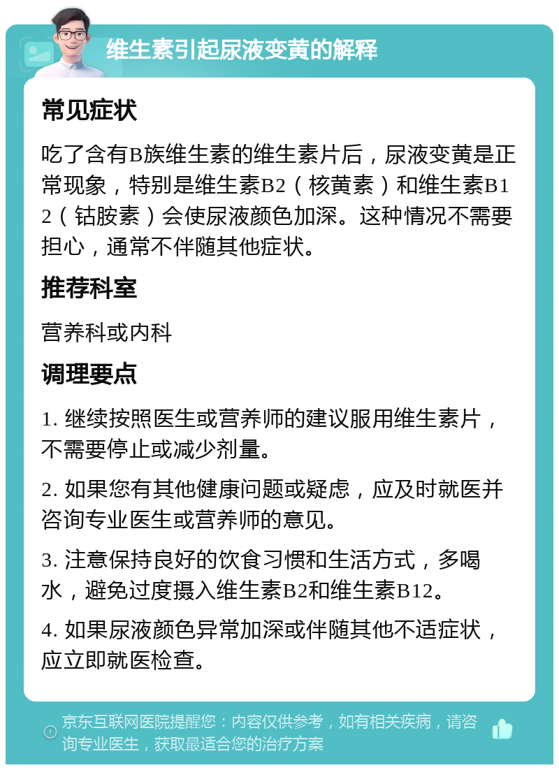 维生素引起尿液变黄的解释 常见症状 吃了含有B族维生素的维生素片后，尿液变黄是正常现象，特别是维生素B2（核黄素）和维生素B12（钴胺素）会使尿液颜色加深。这种情况不需要担心，通常不伴随其他症状。 推荐科室 营养科或内科 调理要点 1. 继续按照医生或营养师的建议服用维生素片，不需要停止或减少剂量。 2. 如果您有其他健康问题或疑虑，应及时就医并咨询专业医生或营养师的意见。 3. 注意保持良好的饮食习惯和生活方式，多喝水，避免过度摄入维生素B2和维生素B12。 4. 如果尿液颜色异常加深或伴随其他不适症状，应立即就医检查。