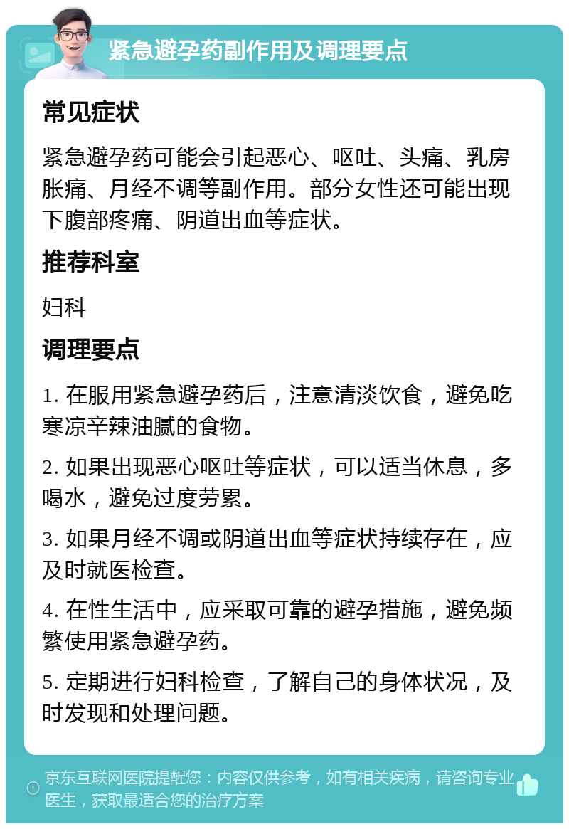 紧急避孕药副作用及调理要点 常见症状 紧急避孕药可能会引起恶心、呕吐、头痛、乳房胀痛、月经不调等副作用。部分女性还可能出现下腹部疼痛、阴道出血等症状。 推荐科室 妇科 调理要点 1. 在服用紧急避孕药后，注意清淡饮食，避免吃寒凉辛辣油腻的食物。 2. 如果出现恶心呕吐等症状，可以适当休息，多喝水，避免过度劳累。 3. 如果月经不调或阴道出血等症状持续存在，应及时就医检查。 4. 在性生活中，应采取可靠的避孕措施，避免频繁使用紧急避孕药。 5. 定期进行妇科检查，了解自己的身体状况，及时发现和处理问题。