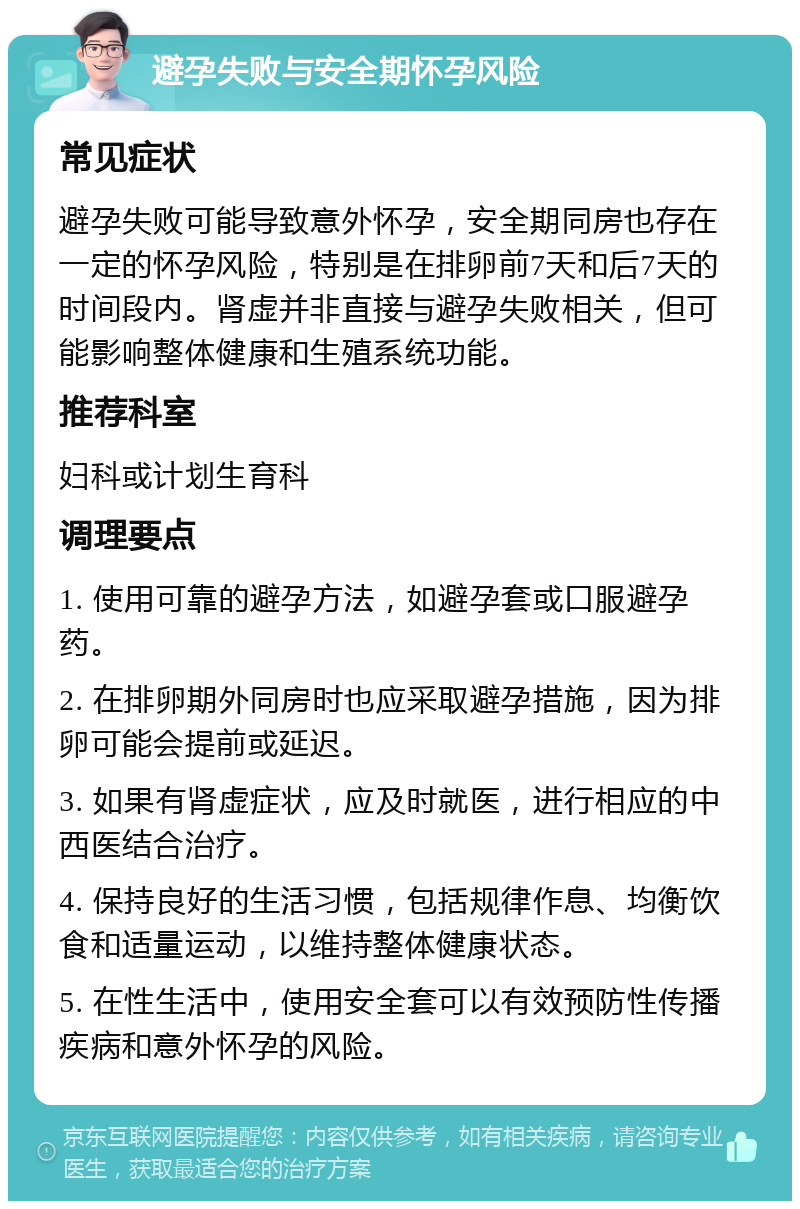 避孕失败与安全期怀孕风险 常见症状 避孕失败可能导致意外怀孕，安全期同房也存在一定的怀孕风险，特别是在排卵前7天和后7天的时间段内。肾虚并非直接与避孕失败相关，但可能影响整体健康和生殖系统功能。 推荐科室 妇科或计划生育科 调理要点 1. 使用可靠的避孕方法，如避孕套或口服避孕药。 2. 在排卵期外同房时也应采取避孕措施，因为排卵可能会提前或延迟。 3. 如果有肾虚症状，应及时就医，进行相应的中西医结合治疗。 4. 保持良好的生活习惯，包括规律作息、均衡饮食和适量运动，以维持整体健康状态。 5. 在性生活中，使用安全套可以有效预防性传播疾病和意外怀孕的风险。