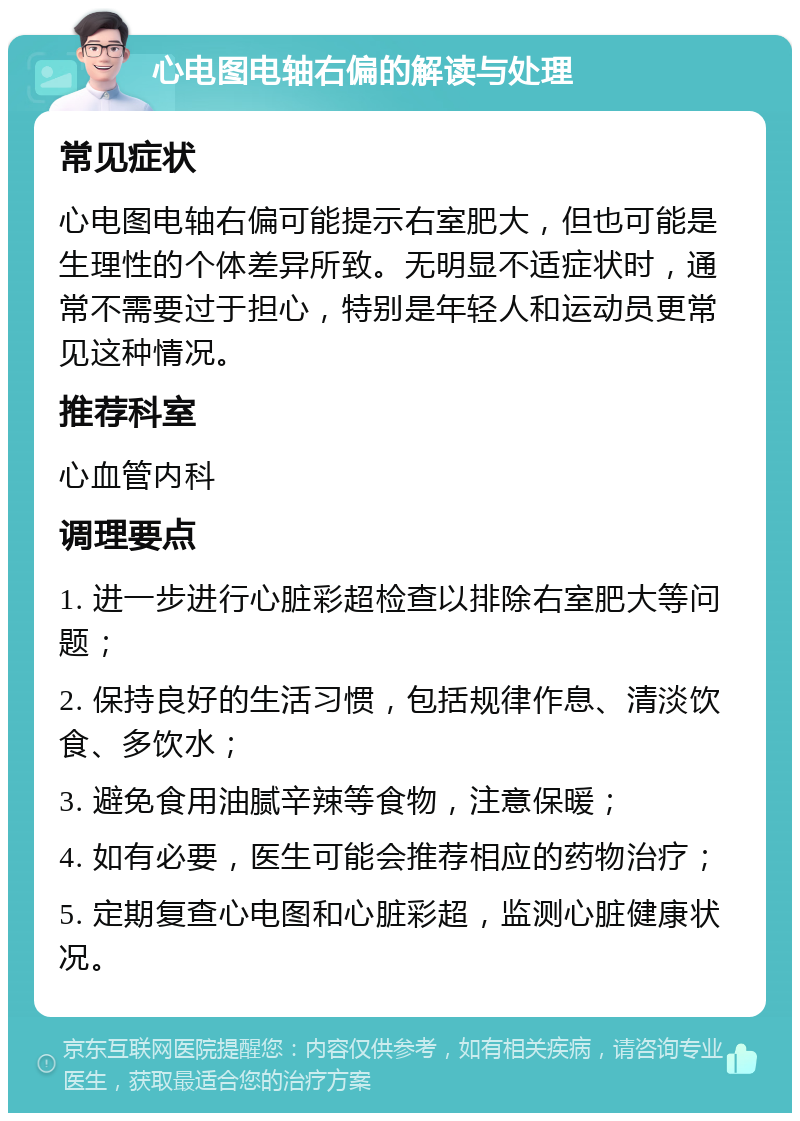 心电图电轴右偏的解读与处理 常见症状 心电图电轴右偏可能提示右室肥大，但也可能是生理性的个体差异所致。无明显不适症状时，通常不需要过于担心，特别是年轻人和运动员更常见这种情况。 推荐科室 心血管内科 调理要点 1. 进一步进行心脏彩超检查以排除右室肥大等问题； 2. 保持良好的生活习惯，包括规律作息、清淡饮食、多饮水； 3. 避免食用油腻辛辣等食物，注意保暖； 4. 如有必要，医生可能会推荐相应的药物治疗； 5. 定期复查心电图和心脏彩超，监测心脏健康状况。