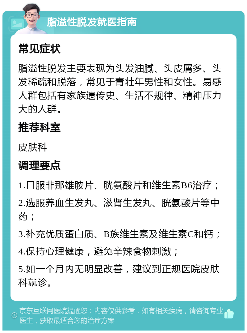 脂溢性脱发就医指南 常见症状 脂溢性脱发主要表现为头发油腻、头皮屑多、头发稀疏和脱落，常见于青壮年男性和女性。易感人群包括有家族遗传史、生活不规律、精神压力大的人群。 推荐科室 皮肤科 调理要点 1.口服非那雄胺片、胱氨酸片和维生素B6治疗； 2.选服养血生发丸、滋肾生发丸、胱氨酸片等中药； 3.补充优质蛋白质、B族维生素及维生素C和钙； 4.保持心理健康，避免辛辣食物刺激； 5.如一个月内无明显改善，建议到正规医院皮肤科就诊。