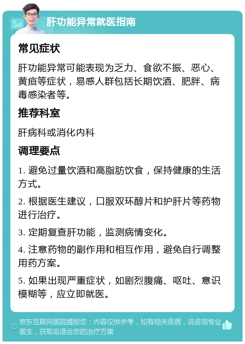 肝功能异常就医指南 常见症状 肝功能异常可能表现为乏力、食欲不振、恶心、黄疸等症状，易感人群包括长期饮酒、肥胖、病毒感染者等。 推荐科室 肝病科或消化内科 调理要点 1. 避免过量饮酒和高脂肪饮食，保持健康的生活方式。 2. 根据医生建议，口服双环醇片和护肝片等药物进行治疗。 3. 定期复查肝功能，监测病情变化。 4. 注意药物的副作用和相互作用，避免自行调整用药方案。 5. 如果出现严重症状，如剧烈腹痛、呕吐、意识模糊等，应立即就医。