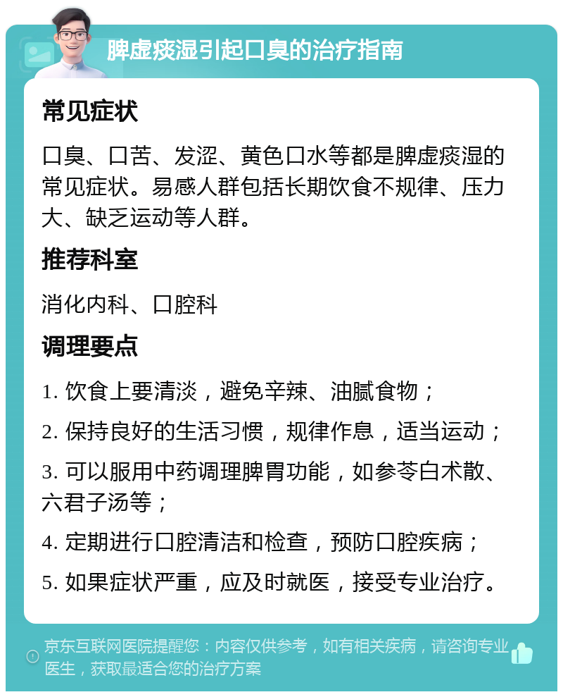 脾虚痰湿引起口臭的治疗指南 常见症状 口臭、口苦、发涩、黄色口水等都是脾虚痰湿的常见症状。易感人群包括长期饮食不规律、压力大、缺乏运动等人群。 推荐科室 消化内科、口腔科 调理要点 1. 饮食上要清淡，避免辛辣、油腻食物； 2. 保持良好的生活习惯，规律作息，适当运动； 3. 可以服用中药调理脾胃功能，如参苓白术散、六君子汤等； 4. 定期进行口腔清洁和检查，预防口腔疾病； 5. 如果症状严重，应及时就医，接受专业治疗。