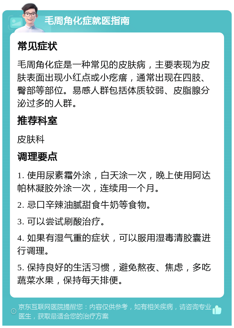 毛周角化症就医指南 常见症状 毛周角化症是一种常见的皮肤病，主要表现为皮肤表面出现小红点或小疙瘩，通常出现在四肢、臀部等部位。易感人群包括体质较弱、皮脂腺分泌过多的人群。 推荐科室 皮肤科 调理要点 1. 使用尿素霜外涂，白天涂一次，晚上使用阿达帕林凝胶外涂一次，连续用一个月。 2. 忌口辛辣油腻甜食牛奶等食物。 3. 可以尝试刷酸治疗。 4. 如果有湿气重的症状，可以服用湿毒清胶囊进行调理。 5. 保持良好的生活习惯，避免熬夜、焦虑，多吃蔬菜水果，保持每天排便。