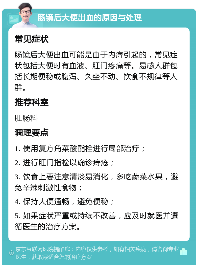 肠镜后大便出血的原因与处理 常见症状 肠镜后大便出血可能是由于内痔引起的，常见症状包括大便时有血液、肛门疼痛等。易感人群包括长期便秘或腹泻、久坐不动、饮食不规律等人群。 推荐科室 肛肠科 调理要点 1. 使用复方角菜酸酯栓进行局部治疗； 2. 进行肛门指检以确诊痔疮； 3. 饮食上要注意清淡易消化，多吃蔬菜水果，避免辛辣刺激性食物； 4. 保持大便通畅，避免便秘； 5. 如果症状严重或持续不改善，应及时就医并遵循医生的治疗方案。