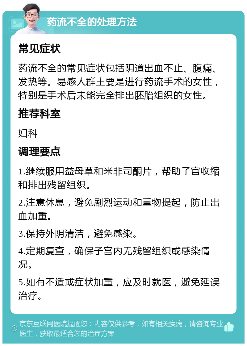 药流不全的处理方法 常见症状 药流不全的常见症状包括阴道出血不止、腹痛、发热等。易感人群主要是进行药流手术的女性，特别是手术后未能完全排出胚胎组织的女性。 推荐科室 妇科 调理要点 1.继续服用益母草和米非司酮片，帮助子宫收缩和排出残留组织。 2.注意休息，避免剧烈运动和重物提起，防止出血加重。 3.保持外阴清洁，避免感染。 4.定期复查，确保子宫内无残留组织或感染情况。 5.如有不适或症状加重，应及时就医，避免延误治疗。