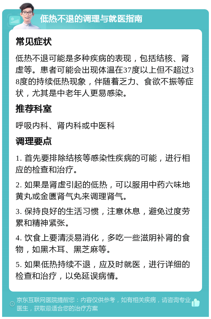 低热不退的调理与就医指南 常见症状 低热不退可能是多种疾病的表现，包括结核、肾虚等。患者可能会出现体温在37度以上但不超过38度的持续低热现象，伴随着乏力、食欲不振等症状，尤其是中老年人更易感染。 推荐科室 呼吸内科、肾内科或中医科 调理要点 1. 首先要排除结核等感染性疾病的可能，进行相应的检查和治疗。 2. 如果是肾虚引起的低热，可以服用中药六味地黄丸或金匮肾气丸来调理肾气。 3. 保持良好的生活习惯，注意休息，避免过度劳累和精神紧张。 4. 饮食上要清淡易消化，多吃一些滋阴补肾的食物，如黑木耳、黑芝麻等。 5. 如果低热持续不退，应及时就医，进行详细的检查和治疗，以免延误病情。