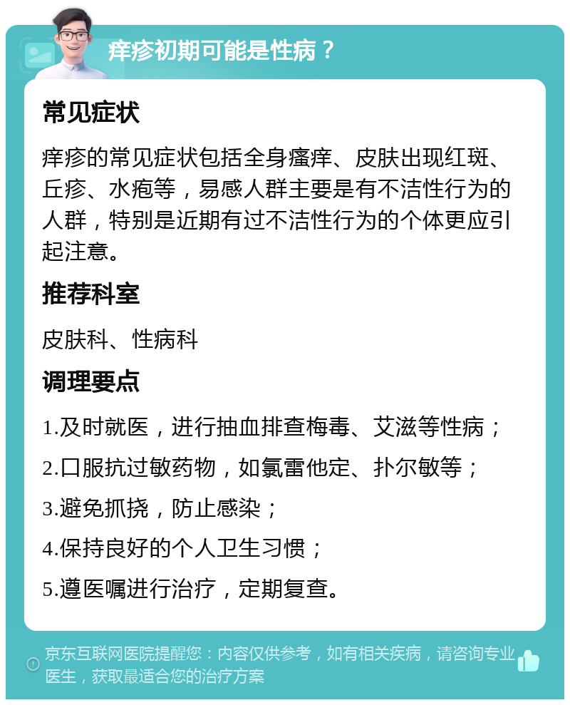 痒疹初期可能是性病？ 常见症状 痒疹的常见症状包括全身瘙痒、皮肤出现红斑、丘疹、水疱等，易感人群主要是有不洁性行为的人群，特别是近期有过不洁性行为的个体更应引起注意。 推荐科室 皮肤科、性病科 调理要点 1.及时就医，进行抽血排查梅毒、艾滋等性病； 2.口服抗过敏药物，如氯雷他定、扑尔敏等； 3.避免抓挠，防止感染； 4.保持良好的个人卫生习惯； 5.遵医嘱进行治疗，定期复查。