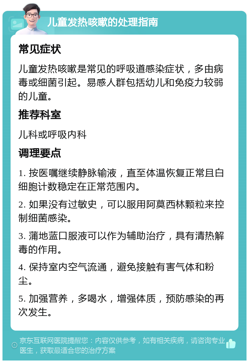 儿童发热咳嗽的处理指南 常见症状 儿童发热咳嗽是常见的呼吸道感染症状，多由病毒或细菌引起。易感人群包括幼儿和免疫力较弱的儿童。 推荐科室 儿科或呼吸内科 调理要点 1. 按医嘱继续静脉输液，直至体温恢复正常且白细胞计数稳定在正常范围内。 2. 如果没有过敏史，可以服用阿莫西林颗粒来控制细菌感染。 3. 蒲地蓝口服液可以作为辅助治疗，具有清热解毒的作用。 4. 保持室内空气流通，避免接触有害气体和粉尘。 5. 加强营养，多喝水，增强体质，预防感染的再次发生。