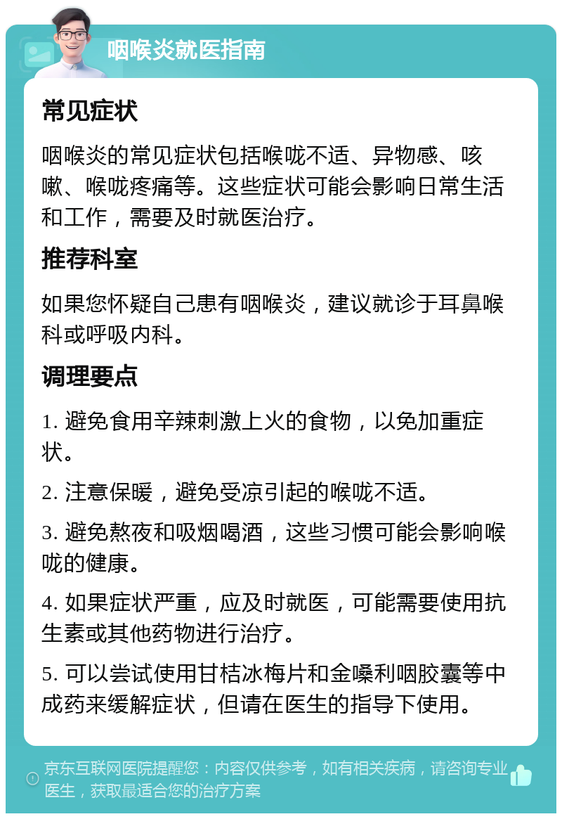 咽喉炎就医指南 常见症状 咽喉炎的常见症状包括喉咙不适、异物感、咳嗽、喉咙疼痛等。这些症状可能会影响日常生活和工作，需要及时就医治疗。 推荐科室 如果您怀疑自己患有咽喉炎，建议就诊于耳鼻喉科或呼吸内科。 调理要点 1. 避免食用辛辣刺激上火的食物，以免加重症状。 2. 注意保暖，避免受凉引起的喉咙不适。 3. 避免熬夜和吸烟喝酒，这些习惯可能会影响喉咙的健康。 4. 如果症状严重，应及时就医，可能需要使用抗生素或其他药物进行治疗。 5. 可以尝试使用甘桔冰梅片和金嗓利咽胶囊等中成药来缓解症状，但请在医生的指导下使用。