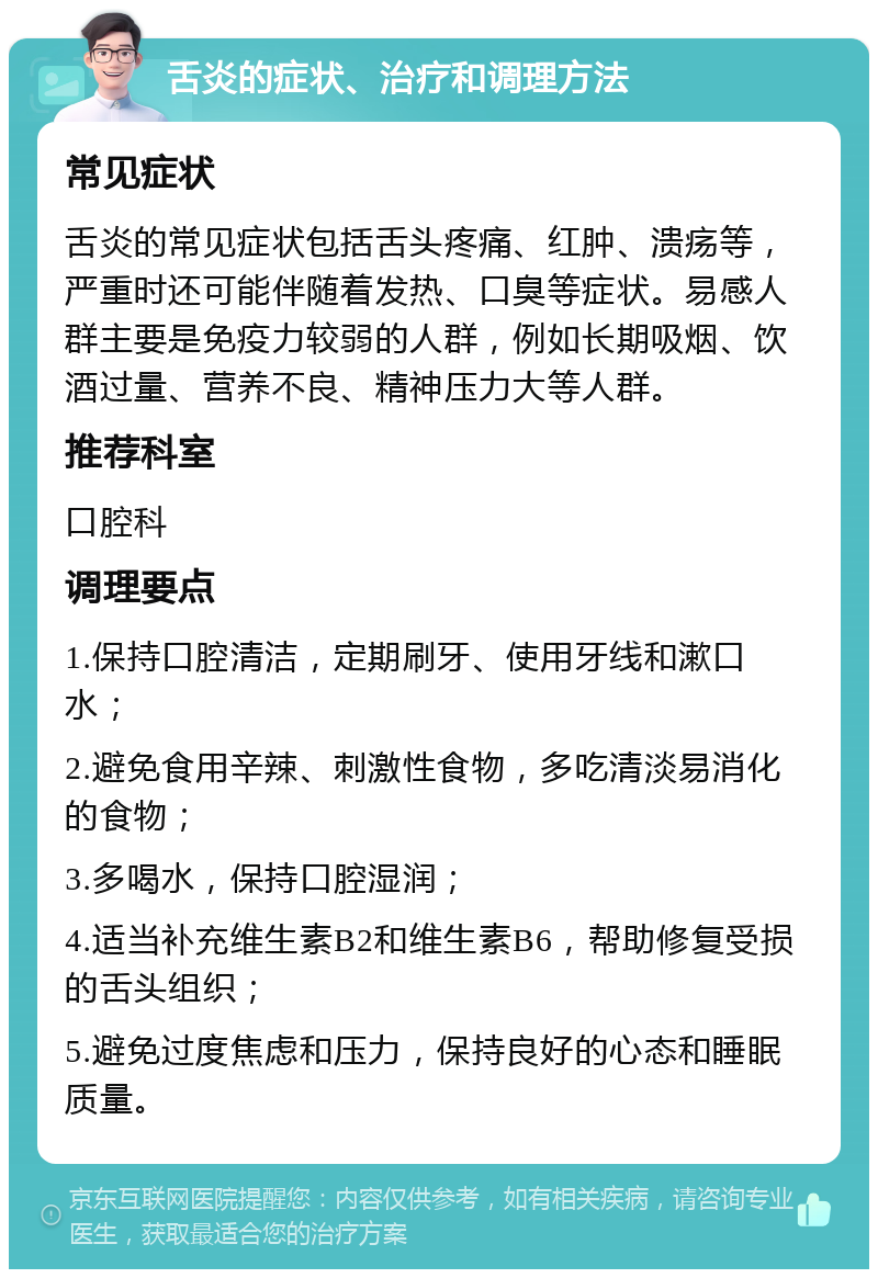 舌炎的症状、治疗和调理方法 常见症状 舌炎的常见症状包括舌头疼痛、红肿、溃疡等，严重时还可能伴随着发热、口臭等症状。易感人群主要是免疫力较弱的人群，例如长期吸烟、饮酒过量、营养不良、精神压力大等人群。 推荐科室 口腔科 调理要点 1.保持口腔清洁，定期刷牙、使用牙线和漱口水； 2.避免食用辛辣、刺激性食物，多吃清淡易消化的食物； 3.多喝水，保持口腔湿润； 4.适当补充维生素B2和维生素B6，帮助修复受损的舌头组织； 5.避免过度焦虑和压力，保持良好的心态和睡眠质量。