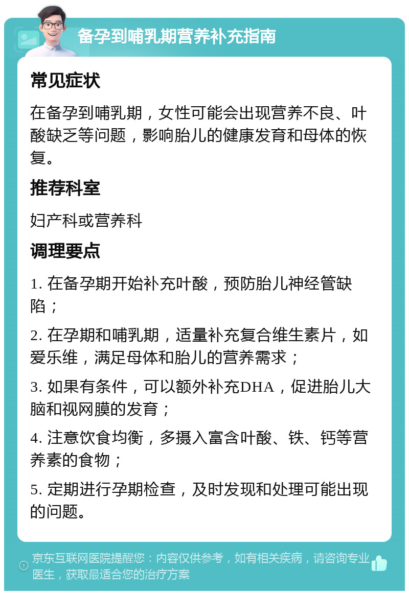 备孕到哺乳期营养补充指南 常见症状 在备孕到哺乳期，女性可能会出现营养不良、叶酸缺乏等问题，影响胎儿的健康发育和母体的恢复。 推荐科室 妇产科或营养科 调理要点 1. 在备孕期开始补充叶酸，预防胎儿神经管缺陷； 2. 在孕期和哺乳期，适量补充复合维生素片，如爱乐维，满足母体和胎儿的营养需求； 3. 如果有条件，可以额外补充DHA，促进胎儿大脑和视网膜的发育； 4. 注意饮食均衡，多摄入富含叶酸、铁、钙等营养素的食物； 5. 定期进行孕期检查，及时发现和处理可能出现的问题。