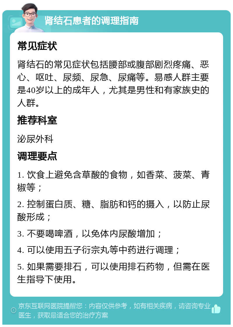 肾结石患者的调理指南 常见症状 肾结石的常见症状包括腰部或腹部剧烈疼痛、恶心、呕吐、尿频、尿急、尿痛等。易感人群主要是40岁以上的成年人，尤其是男性和有家族史的人群。 推荐科室 泌尿外科 调理要点 1. 饮食上避免含草酸的食物，如香菜、菠菜、青椒等； 2. 控制蛋白质、糖、脂肪和钙的摄入，以防止尿酸形成； 3. 不要喝啤酒，以免体内尿酸增加； 4. 可以使用五子衍宗丸等中药进行调理； 5. 如果需要排石，可以使用排石药物，但需在医生指导下使用。