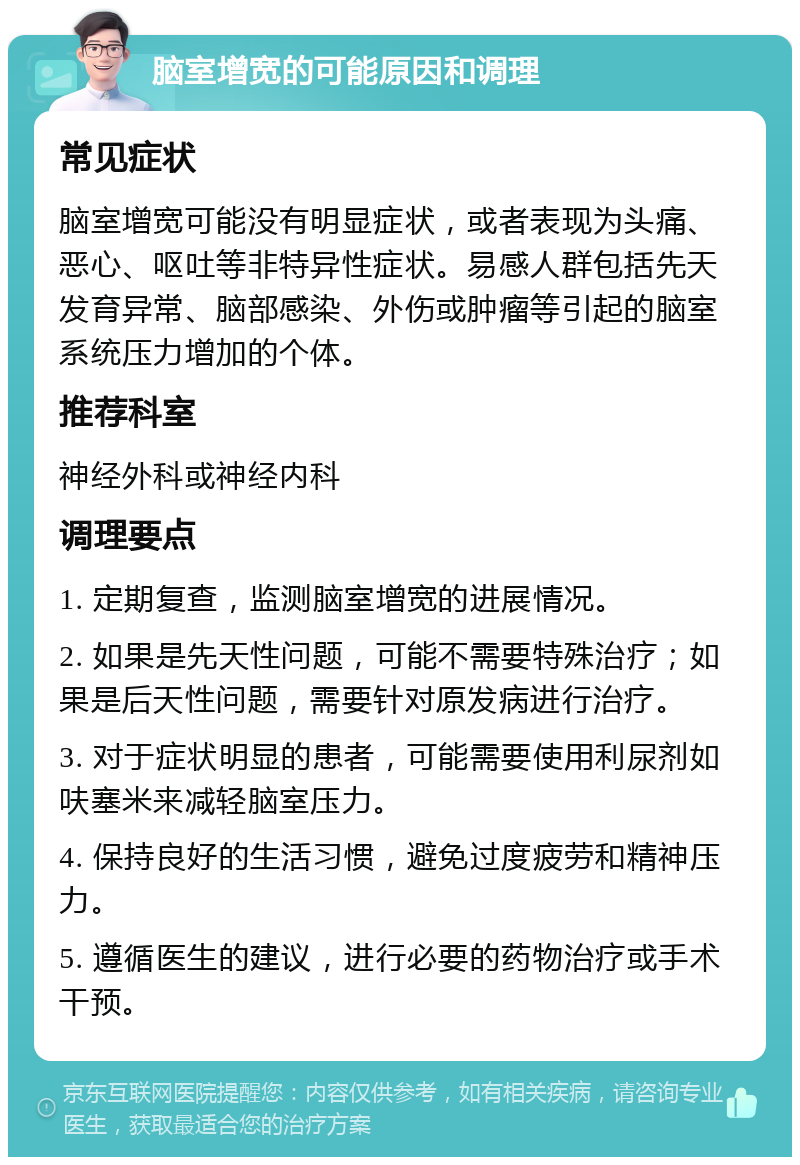 脑室增宽的可能原因和调理 常见症状 脑室增宽可能没有明显症状，或者表现为头痛、恶心、呕吐等非特异性症状。易感人群包括先天发育异常、脑部感染、外伤或肿瘤等引起的脑室系统压力增加的个体。 推荐科室 神经外科或神经内科 调理要点 1. 定期复查，监测脑室增宽的进展情况。 2. 如果是先天性问题，可能不需要特殊治疗；如果是后天性问题，需要针对原发病进行治疗。 3. 对于症状明显的患者，可能需要使用利尿剂如呋塞米来减轻脑室压力。 4. 保持良好的生活习惯，避免过度疲劳和精神压力。 5. 遵循医生的建议，进行必要的药物治疗或手术干预。