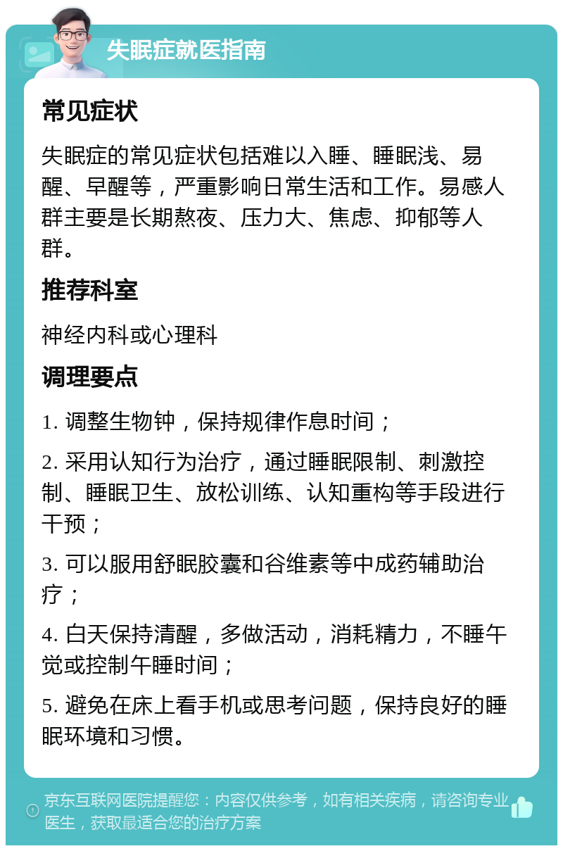 失眠症就医指南 常见症状 失眠症的常见症状包括难以入睡、睡眠浅、易醒、早醒等，严重影响日常生活和工作。易感人群主要是长期熬夜、压力大、焦虑、抑郁等人群。 推荐科室 神经内科或心理科 调理要点 1. 调整生物钟，保持规律作息时间； 2. 采用认知行为治疗，通过睡眠限制、刺激控制、睡眠卫生、放松训练、认知重构等手段进行干预； 3. 可以服用舒眠胶囊和谷维素等中成药辅助治疗； 4. 白天保持清醒，多做活动，消耗精力，不睡午觉或控制午睡时间； 5. 避免在床上看手机或思考问题，保持良好的睡眠环境和习惯。