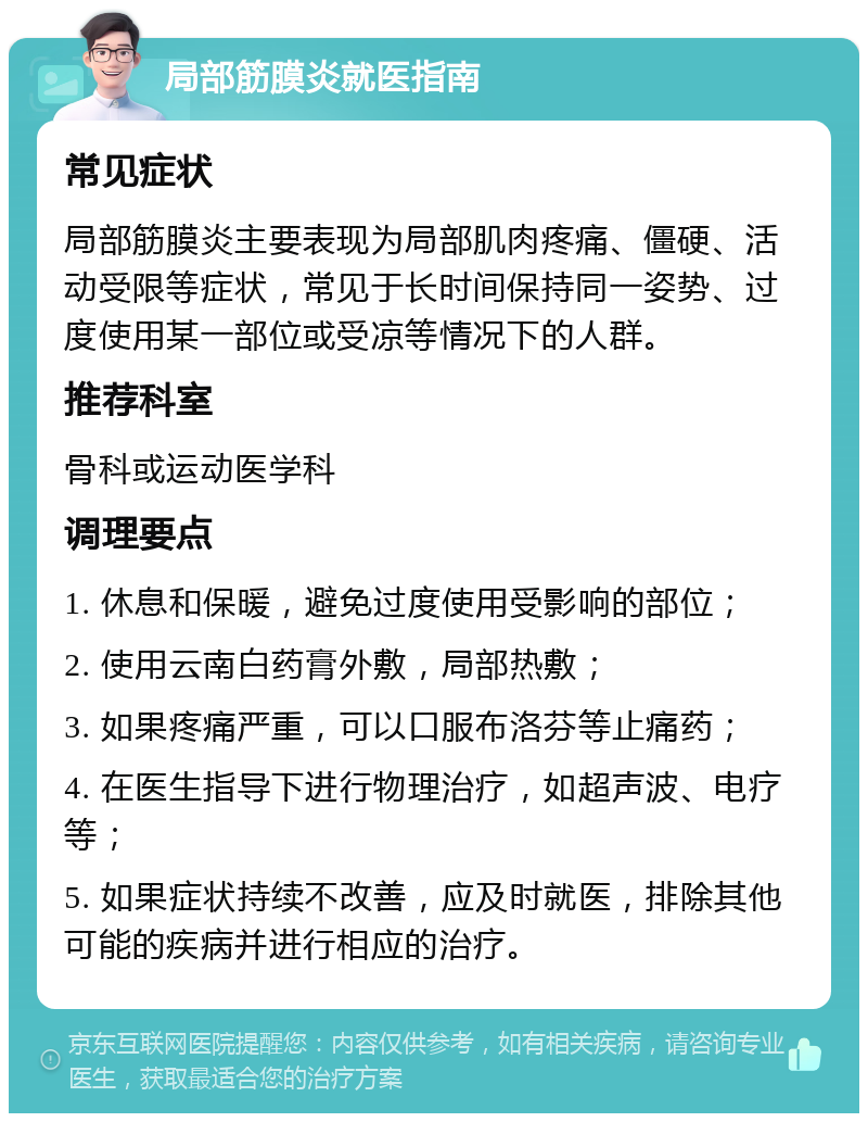 局部筋膜炎就医指南 常见症状 局部筋膜炎主要表现为局部肌肉疼痛、僵硬、活动受限等症状，常见于长时间保持同一姿势、过度使用某一部位或受凉等情况下的人群。 推荐科室 骨科或运动医学科 调理要点 1. 休息和保暖，避免过度使用受影响的部位； 2. 使用云南白药膏外敷，局部热敷； 3. 如果疼痛严重，可以口服布洛芬等止痛药； 4. 在医生指导下进行物理治疗，如超声波、电疗等； 5. 如果症状持续不改善，应及时就医，排除其他可能的疾病并进行相应的治疗。