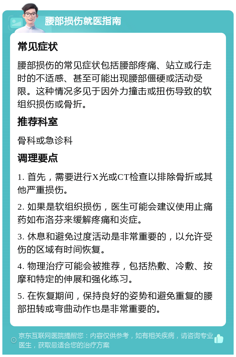 腰部损伤就医指南 常见症状 腰部损伤的常见症状包括腰部疼痛、站立或行走时的不适感、甚至可能出现腰部僵硬或活动受限。这种情况多见于因外力撞击或扭伤导致的软组织损伤或骨折。 推荐科室 骨科或急诊科 调理要点 1. 首先，需要进行X光或CT检查以排除骨折或其他严重损伤。 2. 如果是软组织损伤，医生可能会建议使用止痛药如布洛芬来缓解疼痛和炎症。 3. 休息和避免过度活动是非常重要的，以允许受伤的区域有时间恢复。 4. 物理治疗可能会被推荐，包括热敷、冷敷、按摩和特定的伸展和强化练习。 5. 在恢复期间，保持良好的姿势和避免重复的腰部扭转或弯曲动作也是非常重要的。