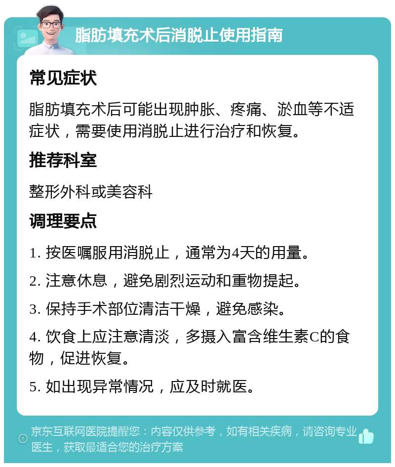 脂肪填充术后消脱止使用指南 常见症状 脂肪填充术后可能出现肿胀、疼痛、淤血等不适症状，需要使用消脱止进行治疗和恢复。 推荐科室 整形外科或美容科 调理要点 1. 按医嘱服用消脱止，通常为4天的用量。 2. 注意休息，避免剧烈运动和重物提起。 3. 保持手术部位清洁干燥，避免感染。 4. 饮食上应注意清淡，多摄入富含维生素C的食物，促进恢复。 5. 如出现异常情况，应及时就医。