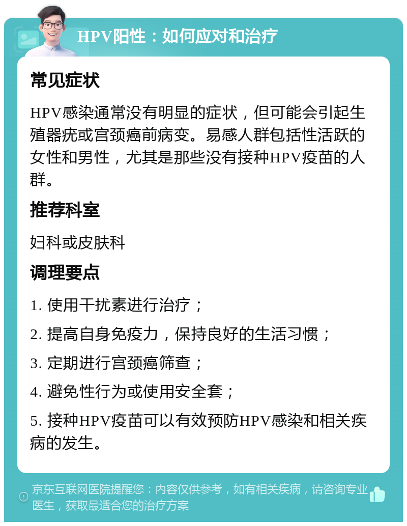 HPV阳性：如何应对和治疗 常见症状 HPV感染通常没有明显的症状，但可能会引起生殖器疣或宫颈癌前病变。易感人群包括性活跃的女性和男性，尤其是那些没有接种HPV疫苗的人群。 推荐科室 妇科或皮肤科 调理要点 1. 使用干扰素进行治疗； 2. 提高自身免疫力，保持良好的生活习惯； 3. 定期进行宫颈癌筛查； 4. 避免性行为或使用安全套； 5. 接种HPV疫苗可以有效预防HPV感染和相关疾病的发生。