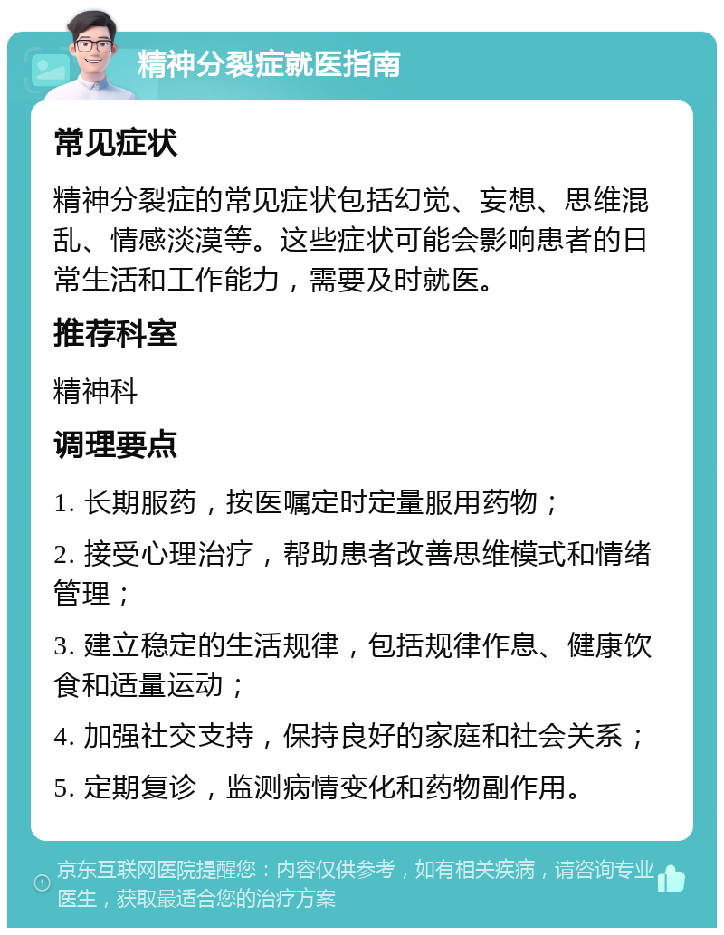 精神分裂症就医指南 常见症状 精神分裂症的常见症状包括幻觉、妄想、思维混乱、情感淡漠等。这些症状可能会影响患者的日常生活和工作能力，需要及时就医。 推荐科室 精神科 调理要点 1. 长期服药，按医嘱定时定量服用药物； 2. 接受心理治疗，帮助患者改善思维模式和情绪管理； 3. 建立稳定的生活规律，包括规律作息、健康饮食和适量运动； 4. 加强社交支持，保持良好的家庭和社会关系； 5. 定期复诊，监测病情变化和药物副作用。