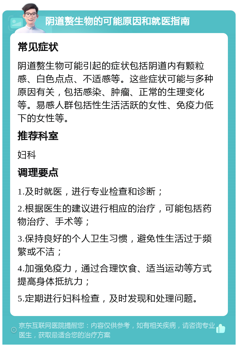 阴道赘生物的可能原因和就医指南 常见症状 阴道赘生物可能引起的症状包括阴道内有颗粒感、白色点点、不适感等。这些症状可能与多种原因有关，包括感染、肿瘤、正常的生理变化等。易感人群包括性生活活跃的女性、免疫力低下的女性等。 推荐科室 妇科 调理要点 1.及时就医，进行专业检查和诊断； 2.根据医生的建议进行相应的治疗，可能包括药物治疗、手术等； 3.保持良好的个人卫生习惯，避免性生活过于频繁或不洁； 4.加强免疫力，通过合理饮食、适当运动等方式提高身体抵抗力； 5.定期进行妇科检查，及时发现和处理问题。