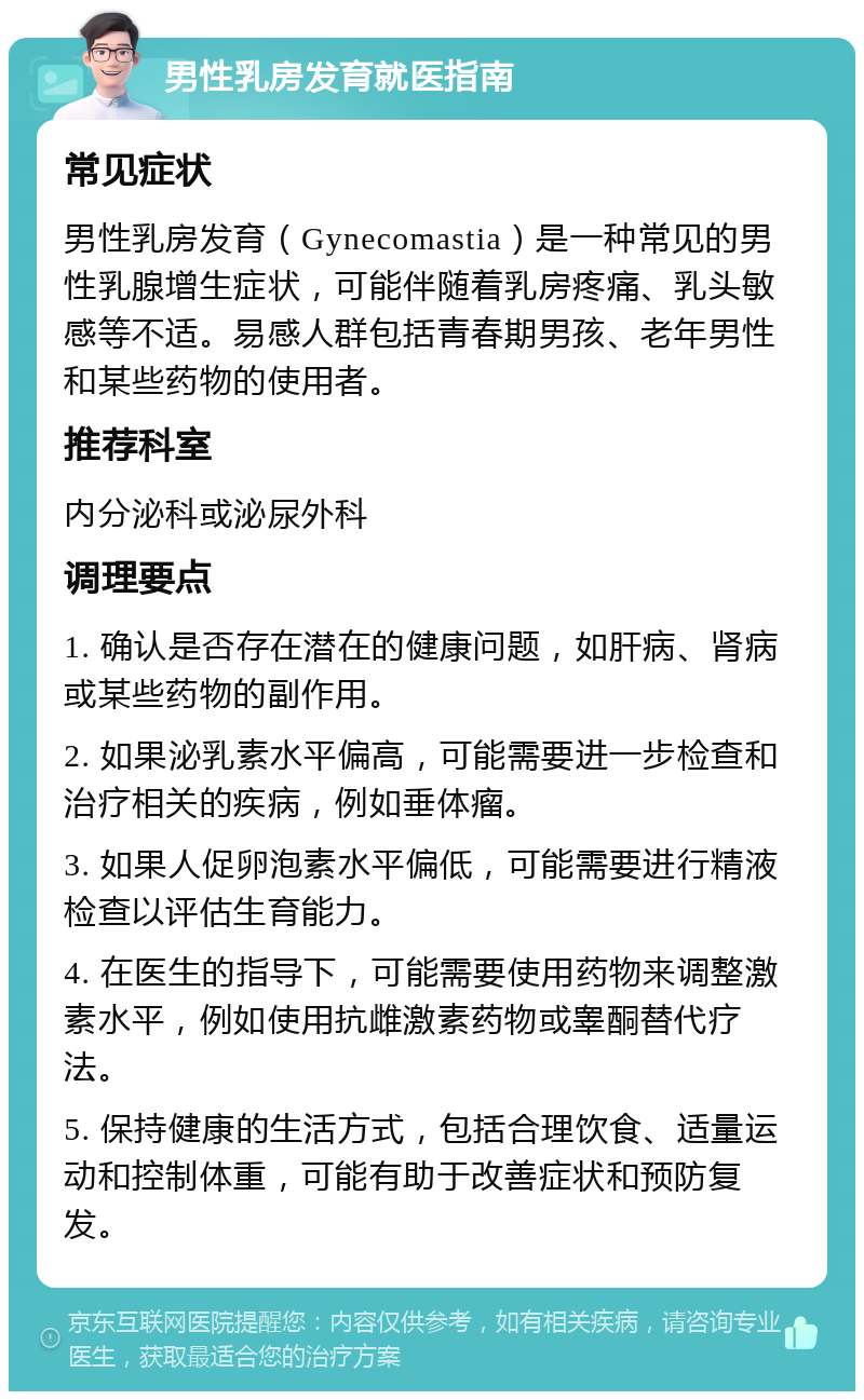 男性乳房发育就医指南 常见症状 男性乳房发育（Gynecomastia）是一种常见的男性乳腺增生症状，可能伴随着乳房疼痛、乳头敏感等不适。易感人群包括青春期男孩、老年男性和某些药物的使用者。 推荐科室 内分泌科或泌尿外科 调理要点 1. 确认是否存在潜在的健康问题，如肝病、肾病或某些药物的副作用。 2. 如果泌乳素水平偏高，可能需要进一步检查和治疗相关的疾病，例如垂体瘤。 3. 如果人促卵泡素水平偏低，可能需要进行精液检查以评估生育能力。 4. 在医生的指导下，可能需要使用药物来调整激素水平，例如使用抗雌激素药物或睾酮替代疗法。 5. 保持健康的生活方式，包括合理饮食、适量运动和控制体重，可能有助于改善症状和预防复发。