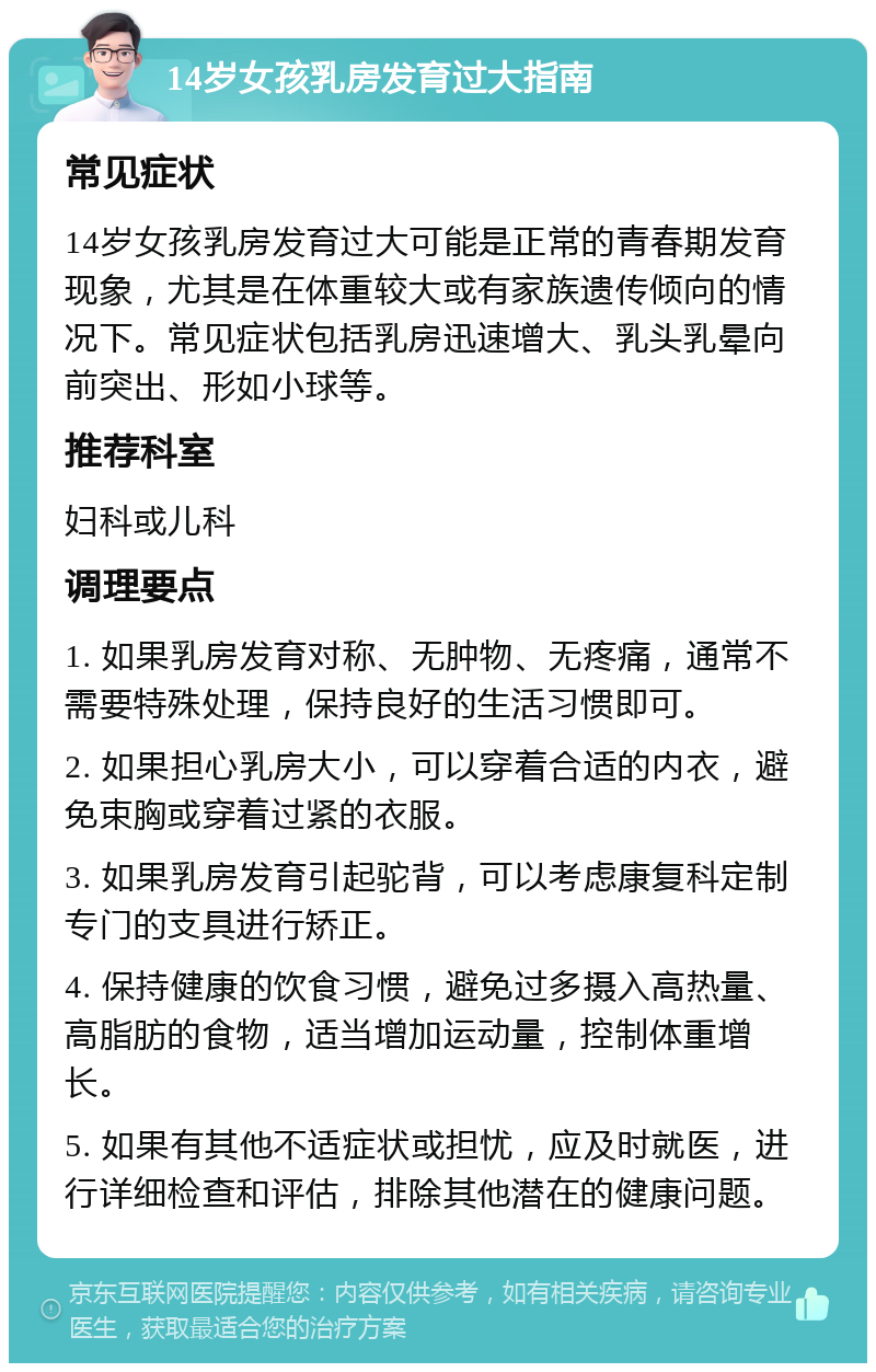 14岁女孩乳房发育过大指南 常见症状 14岁女孩乳房发育过大可能是正常的青春期发育现象，尤其是在体重较大或有家族遗传倾向的情况下。常见症状包括乳房迅速增大、乳头乳晕向前突出、形如小球等。 推荐科室 妇科或儿科 调理要点 1. 如果乳房发育对称、无肿物、无疼痛，通常不需要特殊处理，保持良好的生活习惯即可。 2. 如果担心乳房大小，可以穿着合适的内衣，避免束胸或穿着过紧的衣服。 3. 如果乳房发育引起驼背，可以考虑康复科定制专门的支具进行矫正。 4. 保持健康的饮食习惯，避免过多摄入高热量、高脂肪的食物，适当增加运动量，控制体重增长。 5. 如果有其他不适症状或担忧，应及时就医，进行详细检查和评估，排除其他潜在的健康问题。