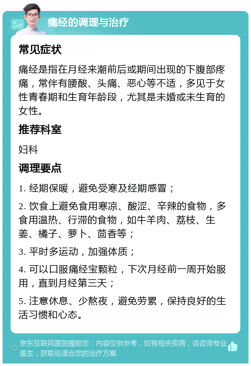 痛经的调理与治疗 常见症状 痛经是指在月经来潮前后或期间出现的下腹部疼痛，常伴有腰酸、头痛、恶心等不适，多见于女性青春期和生育年龄段，尤其是未婚或未生育的女性。 推荐科室 妇科 调理要点 1. 经期保暖，避免受寒及经期感冒； 2. 饮食上避免食用寒凉、酸涩、辛辣的食物，多食用温热、行滞的食物，如牛羊肉、荔枝、生姜、橘子、萝卜、茴香等； 3. 平时多运动，加强体质； 4. 可以口服痛经宝颗粒，下次月经前一周开始服用，直到月经第三天； 5. 注意休息、少熬夜，避免劳累，保持良好的生活习惯和心态。