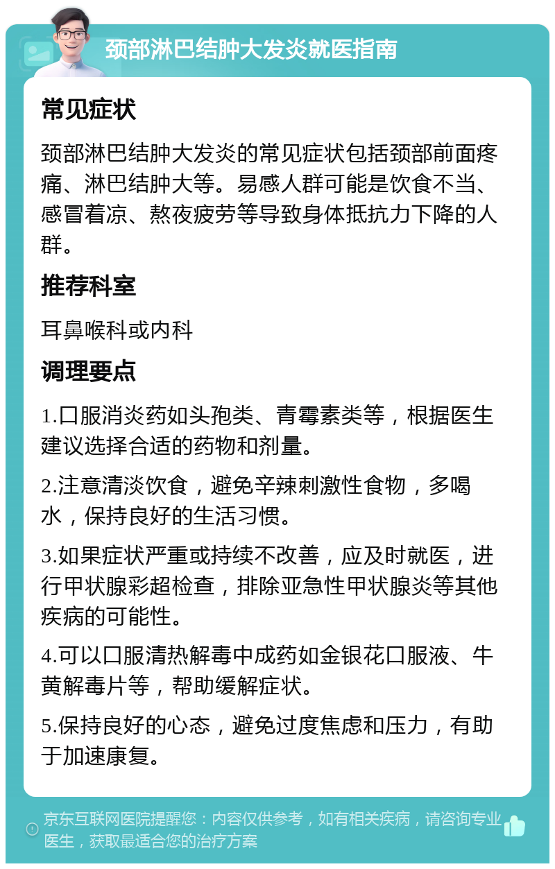 颈部淋巴结肿大发炎就医指南 常见症状 颈部淋巴结肿大发炎的常见症状包括颈部前面疼痛、淋巴结肿大等。易感人群可能是饮食不当、感冒着凉、熬夜疲劳等导致身体抵抗力下降的人群。 推荐科室 耳鼻喉科或内科 调理要点 1.口服消炎药如头孢类、青霉素类等，根据医生建议选择合适的药物和剂量。 2.注意清淡饮食，避免辛辣刺激性食物，多喝水，保持良好的生活习惯。 3.如果症状严重或持续不改善，应及时就医，进行甲状腺彩超检查，排除亚急性甲状腺炎等其他疾病的可能性。 4.可以口服清热解毒中成药如金银花口服液、牛黄解毒片等，帮助缓解症状。 5.保持良好的心态，避免过度焦虑和压力，有助于加速康复。