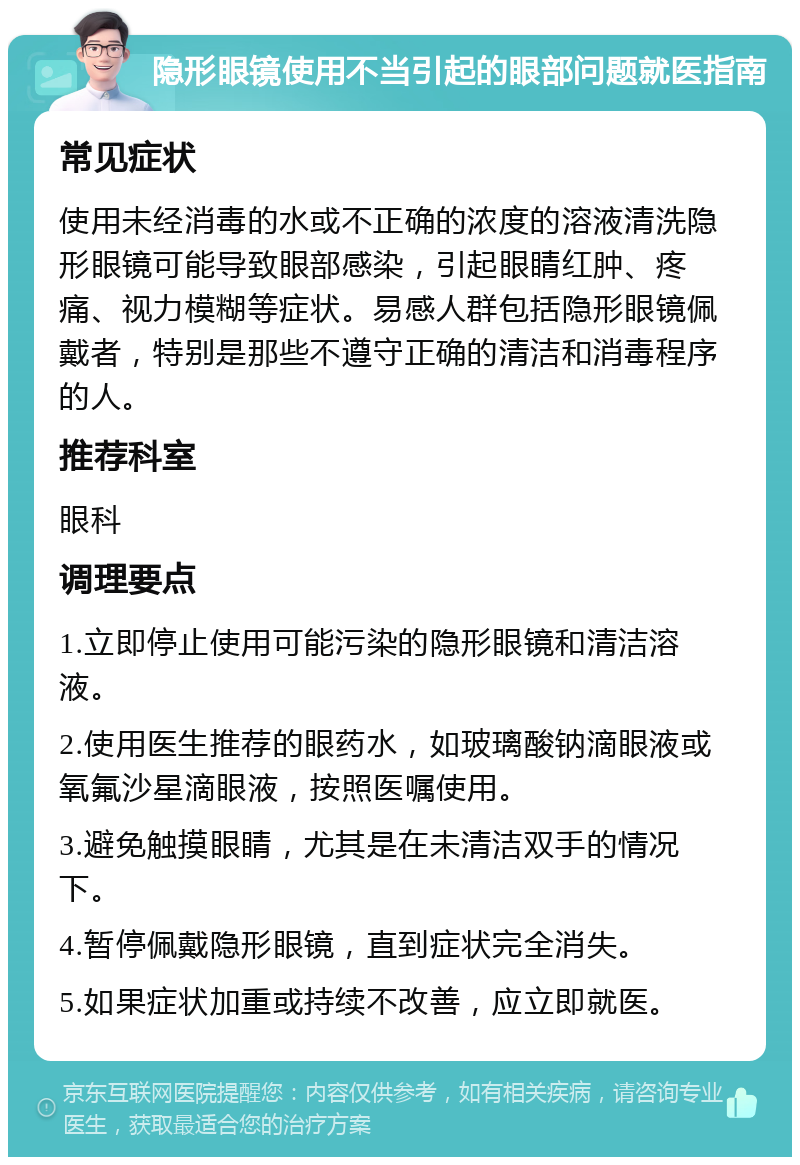 隐形眼镜使用不当引起的眼部问题就医指南 常见症状 使用未经消毒的水或不正确的浓度的溶液清洗隐形眼镜可能导致眼部感染，引起眼睛红肿、疼痛、视力模糊等症状。易感人群包括隐形眼镜佩戴者，特别是那些不遵守正确的清洁和消毒程序的人。 推荐科室 眼科 调理要点 1.立即停止使用可能污染的隐形眼镜和清洁溶液。 2.使用医生推荐的眼药水，如玻璃酸钠滴眼液或氧氟沙星滴眼液，按照医嘱使用。 3.避免触摸眼睛，尤其是在未清洁双手的情况下。 4.暂停佩戴隐形眼镜，直到症状完全消失。 5.如果症状加重或持续不改善，应立即就医。