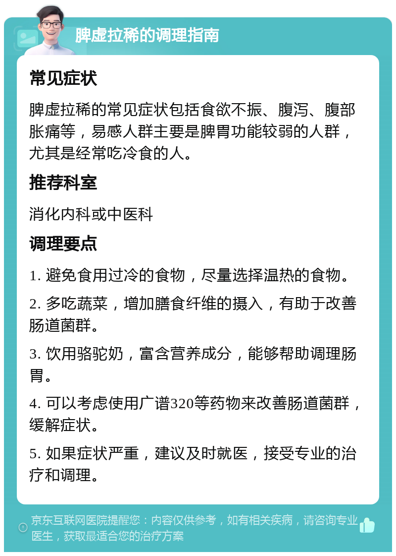 脾虚拉稀的调理指南 常见症状 脾虚拉稀的常见症状包括食欲不振、腹泻、腹部胀痛等，易感人群主要是脾胃功能较弱的人群，尤其是经常吃冷食的人。 推荐科室 消化内科或中医科 调理要点 1. 避免食用过冷的食物，尽量选择温热的食物。 2. 多吃蔬菜，增加膳食纤维的摄入，有助于改善肠道菌群。 3. 饮用骆驼奶，富含营养成分，能够帮助调理肠胃。 4. 可以考虑使用广谱320等药物来改善肠道菌群，缓解症状。 5. 如果症状严重，建议及时就医，接受专业的治疗和调理。