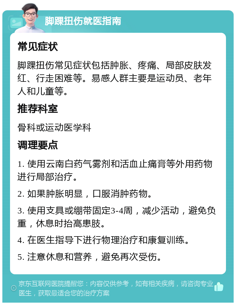 脚踝扭伤就医指南 常见症状 脚踝扭伤常见症状包括肿胀、疼痛、局部皮肤发红、行走困难等。易感人群主要是运动员、老年人和儿童等。 推荐科室 骨科或运动医学科 调理要点 1. 使用云南白药气雾剂和活血止痛膏等外用药物进行局部治疗。 2. 如果肿胀明显，口服消肿药物。 3. 使用支具或绷带固定3-4周，减少活动，避免负重，休息时抬高患肢。 4. 在医生指导下进行物理治疗和康复训练。 5. 注意休息和营养，避免再次受伤。