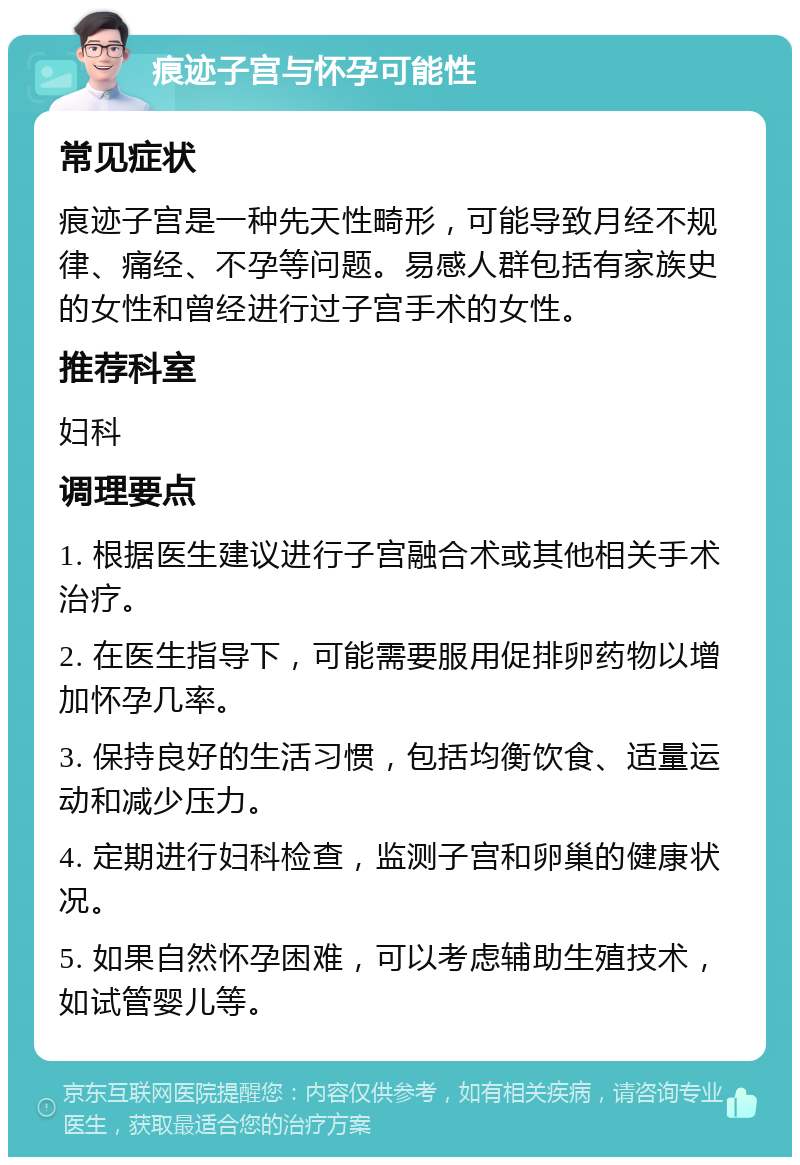 痕迹子宫与怀孕可能性 常见症状 痕迹子宫是一种先天性畸形，可能导致月经不规律、痛经、不孕等问题。易感人群包括有家族史的女性和曾经进行过子宫手术的女性。 推荐科室 妇科 调理要点 1. 根据医生建议进行子宫融合术或其他相关手术治疗。 2. 在医生指导下，可能需要服用促排卵药物以增加怀孕几率。 3. 保持良好的生活习惯，包括均衡饮食、适量运动和减少压力。 4. 定期进行妇科检查，监测子宫和卵巢的健康状况。 5. 如果自然怀孕困难，可以考虑辅助生殖技术，如试管婴儿等。