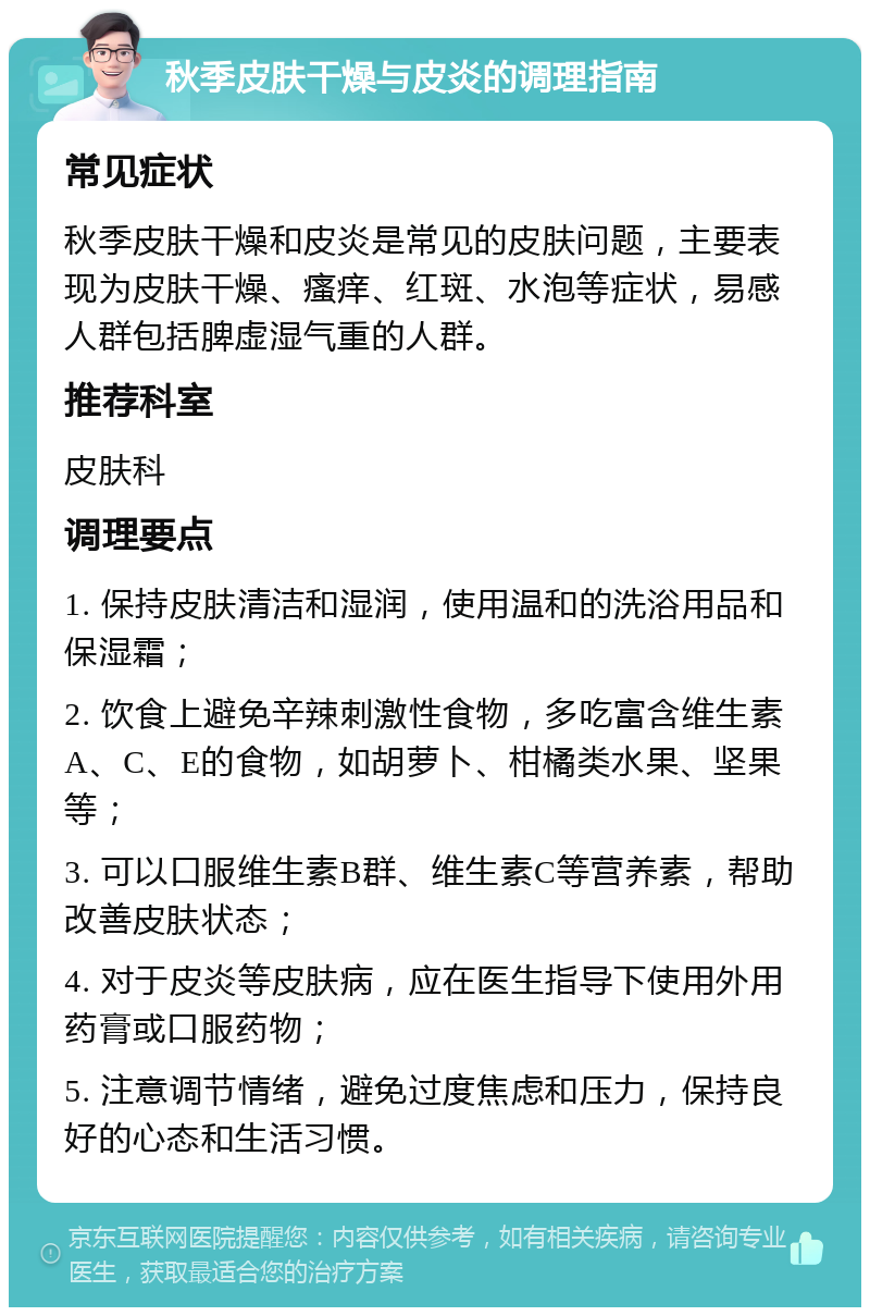 秋季皮肤干燥与皮炎的调理指南 常见症状 秋季皮肤干燥和皮炎是常见的皮肤问题，主要表现为皮肤干燥、瘙痒、红斑、水泡等症状，易感人群包括脾虚湿气重的人群。 推荐科室 皮肤科 调理要点 1. 保持皮肤清洁和湿润，使用温和的洗浴用品和保湿霜； 2. 饮食上避免辛辣刺激性食物，多吃富含维生素A、C、E的食物，如胡萝卜、柑橘类水果、坚果等； 3. 可以口服维生素B群、维生素C等营养素，帮助改善皮肤状态； 4. 对于皮炎等皮肤病，应在医生指导下使用外用药膏或口服药物； 5. 注意调节情绪，避免过度焦虑和压力，保持良好的心态和生活习惯。